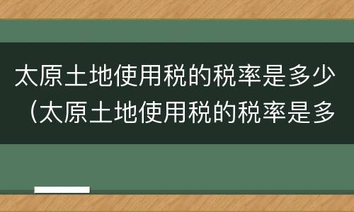 太原土地使用税的税率是多少（太原土地使用税的税率是多少钱）