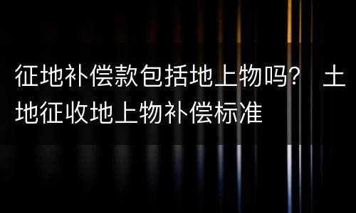 征地补偿款包括地上物吗？ 土地征收地上物补偿标准