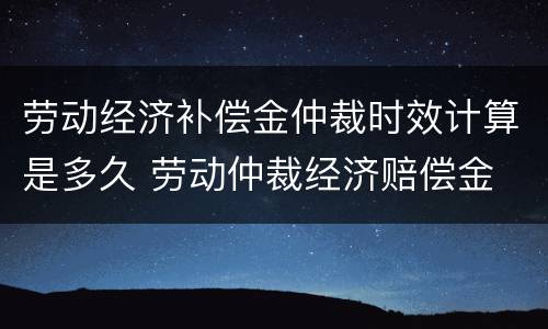 劳动经济补偿金仲裁时效计算是多久 劳动仲裁经济赔偿金