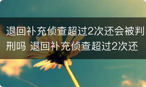 退回补充侦查超过2次还会被判刑吗 退回补充侦查超过2次还会被判刑吗知乎