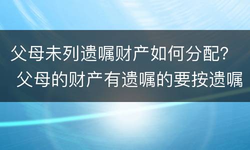 父母未列遗嘱财产如何分配？ 父母的财产有遗嘱的要按遗嘱分配吗