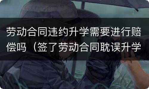 劳动合同违约升学需要进行赔偿吗（签了劳动合同耽误升学吗）