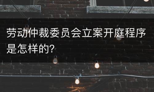 劳动仲裁委员会立案开庭程序是怎样的？