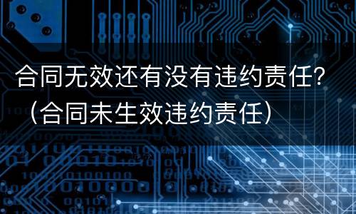 合同无效还有没有违约责任？（合同未生效违约责任）
