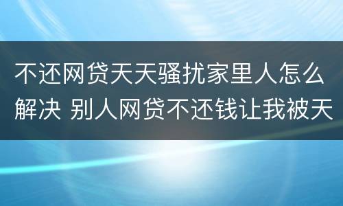 不还网贷天天骚扰家里人怎么解决 别人网贷不还钱让我被天天骚扰该怎么办?