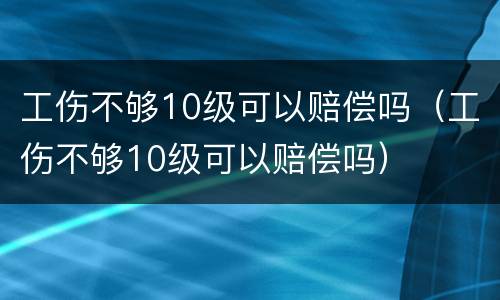 工伤不够10级可以赔偿吗（工伤不够10级可以赔偿吗）