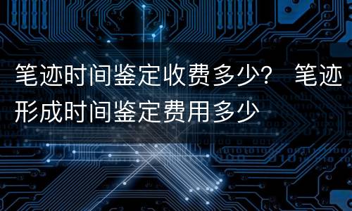 笔迹时间鉴定收费多少？ 笔迹形成时间鉴定费用多少