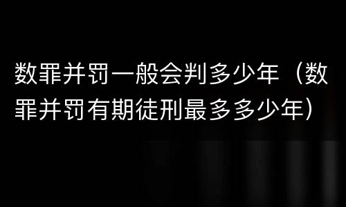 数罪并罚一般会判多少年（数罪并罚有期徒刑最多多少年）