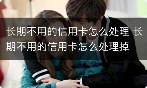 长期不用的信用卡怎么处理 长期不用的信用卡怎么处理掉