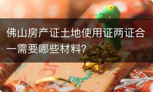 佛山房产证土地使用证两证合一需要哪些材料？