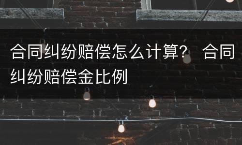 合同纠纷赔偿怎么计算？ 合同纠纷赔偿金比例