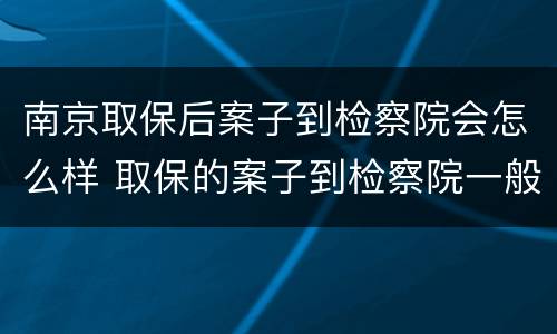 南京取保后案子到检察院会怎么样 取保的案子到检察院一般多久起诉