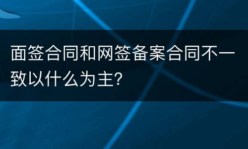 面签合同和网签备案合同不一致以什么为主？