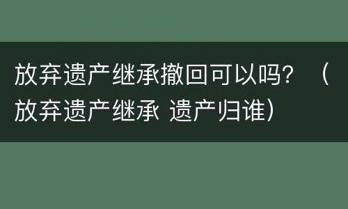 放弃遗产继承撤回可以吗？（放弃遗产继承 遗产归谁）