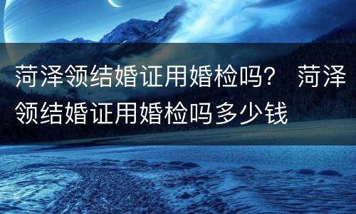 菏泽领结婚证用婚检吗？ 菏泽领结婚证用婚检吗多少钱