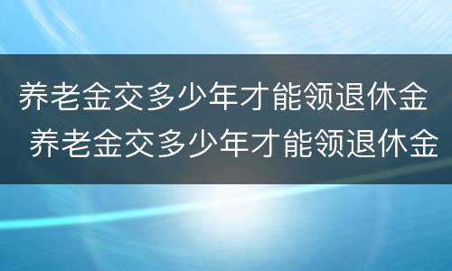 养老金交多少年才能领退休金 养老金交多少年才能领退休金呢