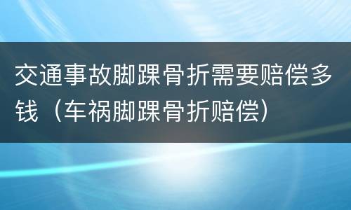 交通事故脚踝骨折需要赔偿多钱（车祸脚踝骨折赔偿）