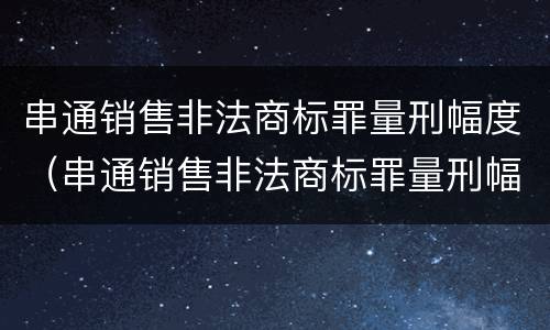 串通销售非法商标罪量刑幅度（串通销售非法商标罪量刑幅度大吗）