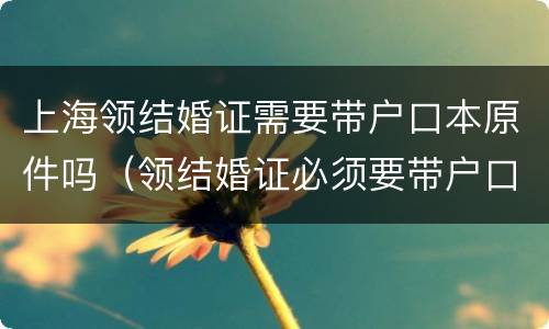 上海领结婚证需要带户口本原件吗（领结婚证必须要带户口本原件吗）