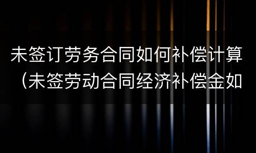 未签订劳务合同如何补偿计算（未签劳动合同经济补偿金如何计算）
