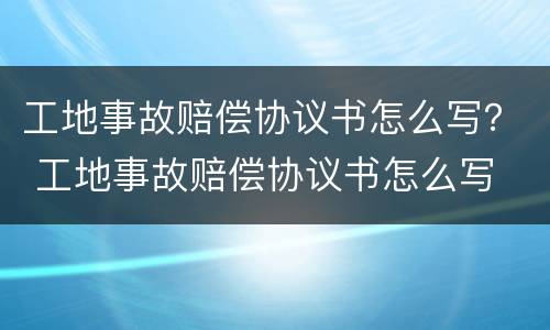 工地事故赔偿协议书怎么写？ 工地事故赔偿协议书怎么写