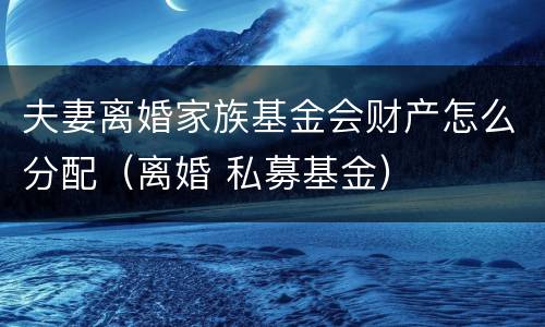 夫妻离婚家族基金会财产怎么分配（离婚 私募基金）