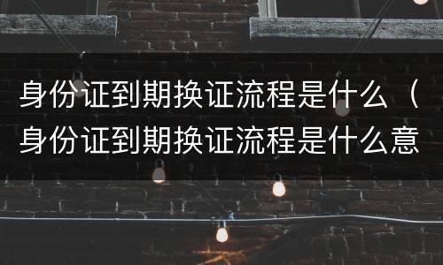 身份证到期换证流程是什么（身份证到期换证流程是什么意思）
