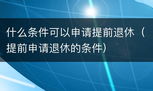 什么条件可以申请提前退休（提前申请退休的条件）
