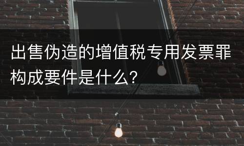 出售伪造的增值税专用发票罪构成要件是什么？