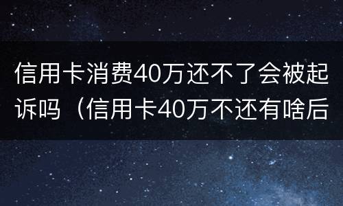 信用卡消费40万还不了会被起诉吗（信用卡40万不还有啥后果）