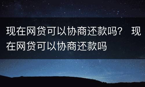 现在网贷可以协商还款吗？ 现在网贷可以协商还款吗