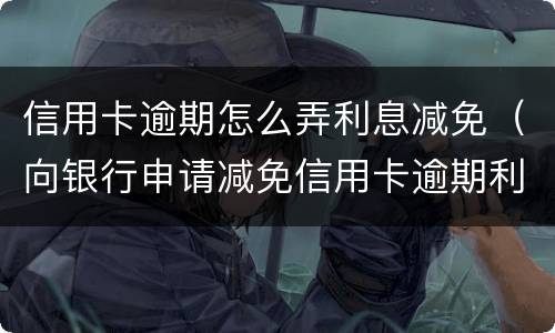 信用卡逾期怎么弄利息减免（向银行申请减免信用卡逾期利息怎么申请）