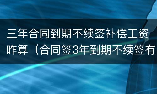 三年合同到期不续签补偿工资咋算（合同签3年到期不续签有补偿吗）