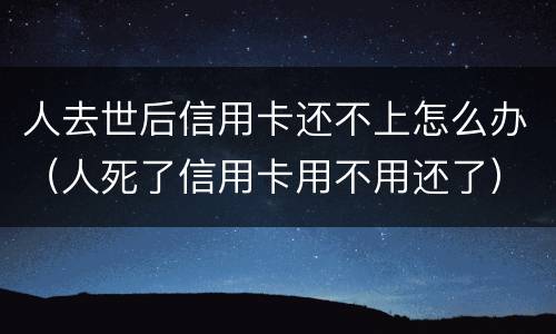 人去世后信用卡还不上怎么办（人死了信用卡用不用还了）