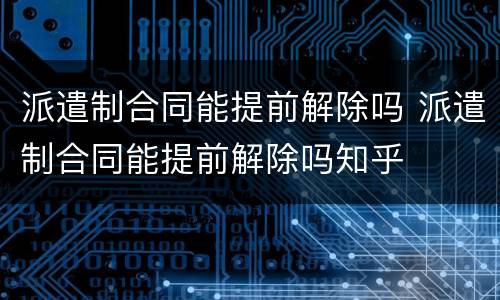派遣制合同能提前解除吗 派遣制合同能提前解除吗知乎