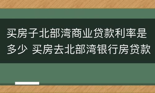 买房子北部湾商业贷款利率是多少 买房去北部湾银行房贷款利率