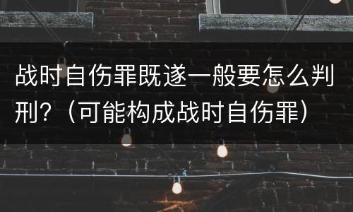 战时自伤罪既遂一般要怎么判刑?（可能构成战时自伤罪）