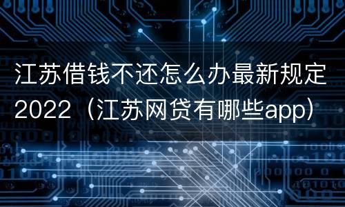 江苏借钱不还怎么办最新规定2022（江苏网贷有哪些app）