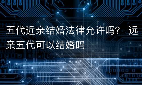 五代近亲结婚法律允许吗？ 远亲五代可以结婚吗