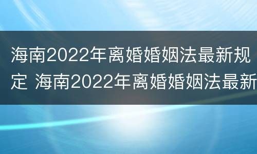 海南2022年离婚婚姻法最新规定 海南2022年离婚婚姻法最新规定视频