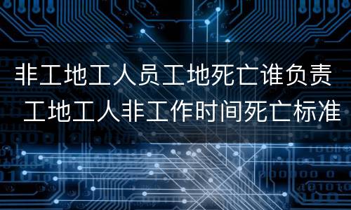 非工地工人员工地死亡谁负责 工地工人非工作时间死亡标准赔偿