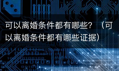 可以离婚条件都有哪些？（可以离婚条件都有哪些证据）