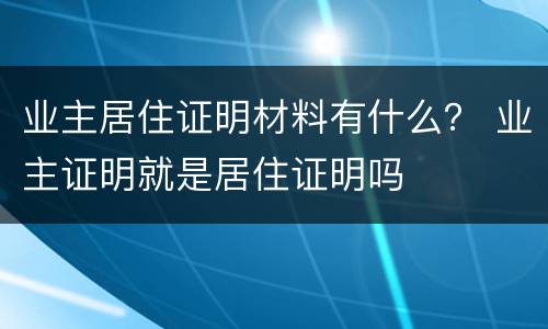 业主居住证明材料有什么？ 业主证明就是居住证明吗