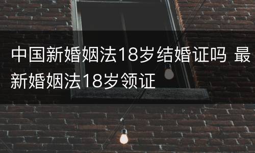 中国新婚姻法18岁结婚证吗 最新婚姻法18岁领证