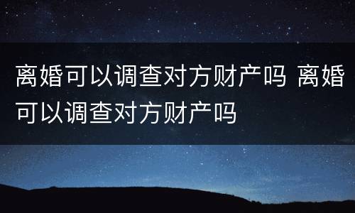 离婚可以调查对方财产吗 离婚可以调查对方财产吗