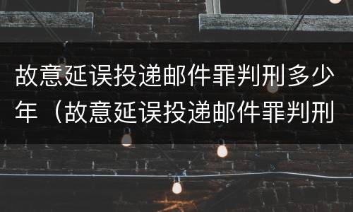 故意延误投递邮件罪判刑多少年（故意延误投递邮件罪判刑多少年以上）