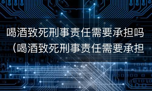 喝酒致死刑事责任需要承担吗（喝酒致死刑事责任需要承担吗为什么）