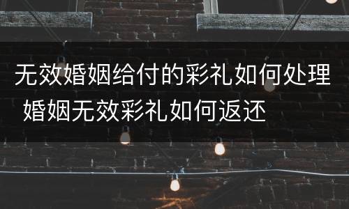 无效婚姻给付的彩礼如何处理 婚姻无效彩礼如何返还