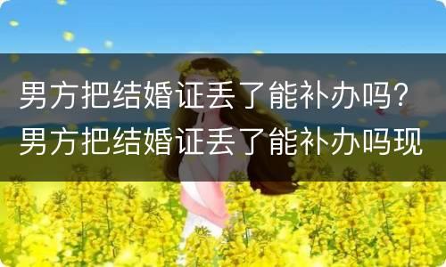 男方把结婚证丢了能补办吗? 男方把结婚证丢了能补办吗现在