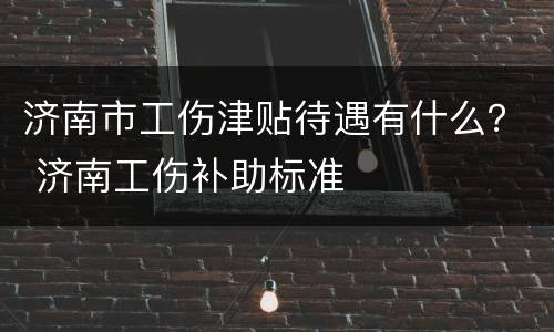济南市工伤津贴待遇有什么？ 济南工伤补助标准